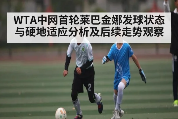 WTA中网首轮莱巴金娜发球状态与硬地适应分析及后续走势观察