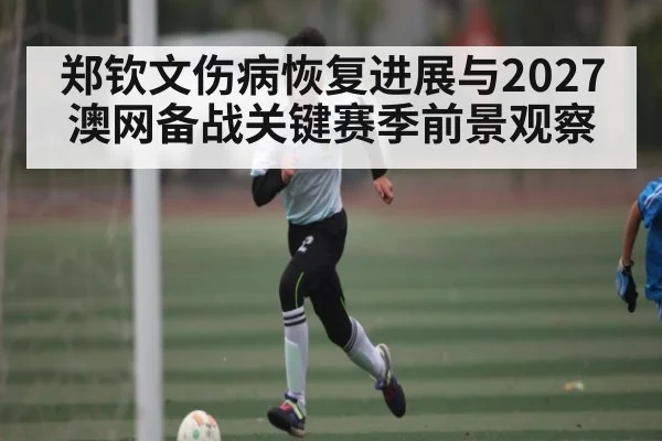 郑钦文伤病恢复进展与2027澳网备战关键赛季前景观察