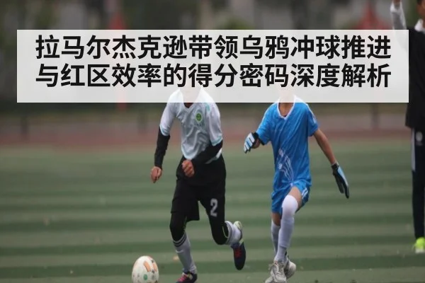 拉马尔杰克逊带领乌鸦冲球推进与红区效率的得分密码深度解析